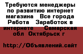 Требуются менеджеры по развитию интернет-магазина - Все города Работа » Заработок в интернете   . Самарская обл.,Октябрьск г.